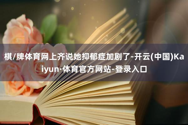 棋/牌体育网上齐说她抑郁症加剧了-开云(中国)Kaiyun·体育官方网站-登录入口