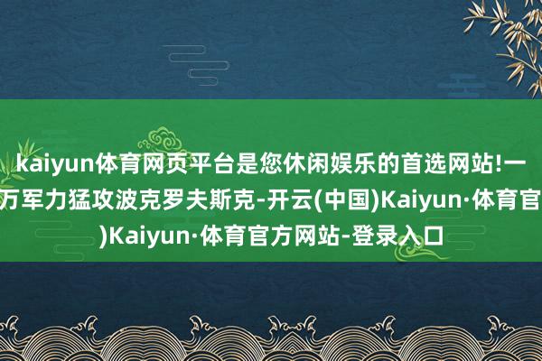kaiyun体育网页平台是您休闲娱乐的首选网站!一边是俄军聚集11万军力猛攻波克罗夫斯克-开云(中国)Kaiyun·体育官方网站-登录入口