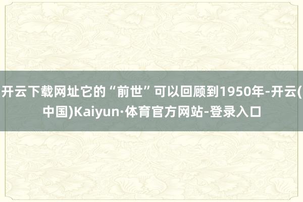 开云下载网址它的“前世”可以回顾到1950年-开云(中国)Kaiyun·体育官方网站-登录入口