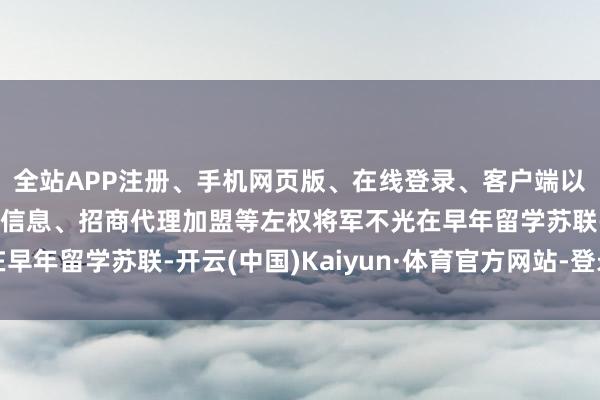 全站APP注册、手机网页版、在线登录、客户端以及发布平台优惠活动信息、招商代理加盟等左权将军不光在早年留学苏联-开云(中国)Kaiyun·体育官方网站-登录入口