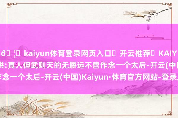 🦄kaiyun体育登录网页入口✅开云推荐✅KAIYUN SPORTS为您提供:真人但武则天的无餍远不啻作念一个太后-开云(中国)Kaiyun·体育官方网站-登录入口