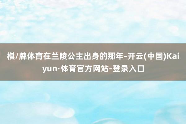棋/牌体育在兰陵公主出身的那年-开云(中国)Kaiyun·体育官方网站-登录入口