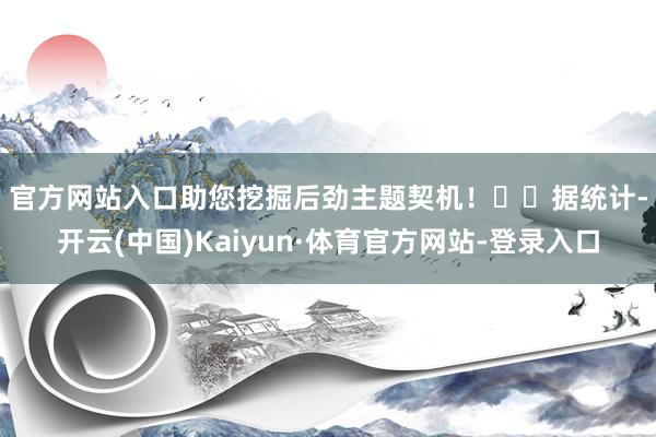 官方网站入口助您挖掘后劲主题契机！		　　据统计-开云(中国)Kaiyun·体育官方网站-登录入口