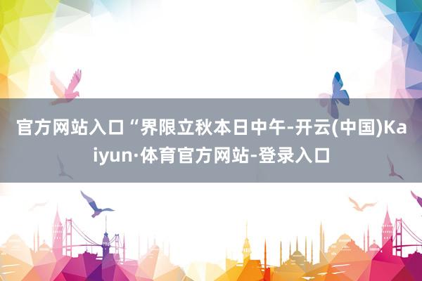 官方网站入口　　“界限立秋本日中午-开云(中国)Kaiyun·体育官方网站-登录入口