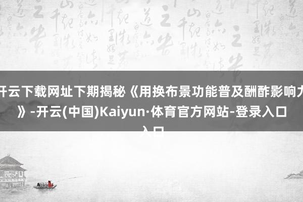 开云下载网址下期揭秘《用换布景功能普及酬酢影响力》-开云(中国)Kaiyun·体育官方网站-登录入口