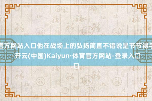 官方网站入口他在战场上的弘扬简直不错说是节节得手-开云(中国)Kaiyun·体育官方网站-登录入口