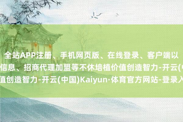 全站APP注册、手机网页版、在线登录、客户端以及发布平台优惠活动信息、招商代理加盟等不休培植价值创造智力-开云(中国)Kaiyun·体育官方网站-登录入口