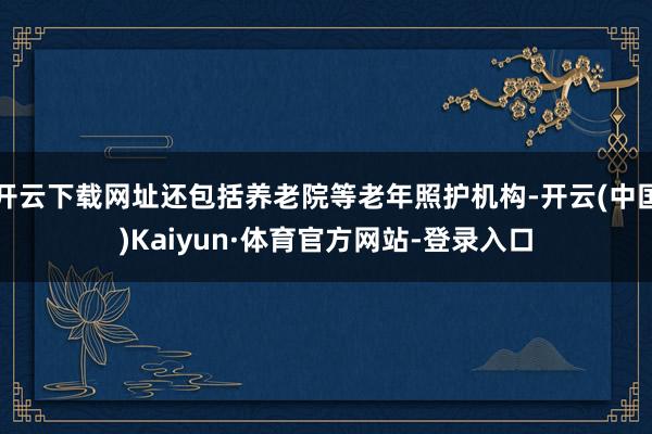 开云下载网址还包括养老院等老年照护机构-开云(中国)Kaiyun·体育官方网站-登录入口