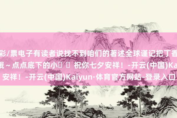 彩/票电子有读者说找不到咱们的著述全球谨记把丁香大夫设为星标� � 哦～点点底下的小❤❤祝你七夕安祥！-开云(中国)Kaiyun·体育官方网站-登录入口
