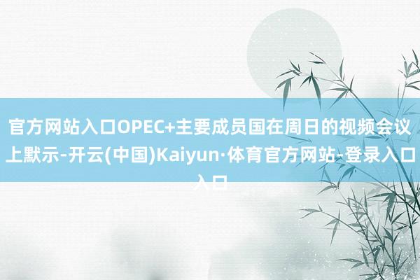 官方网站入口　　OPEC+主要成员国在周日的视频会议上默示-开云(中国)Kaiyun·体育官方网站-登录入口