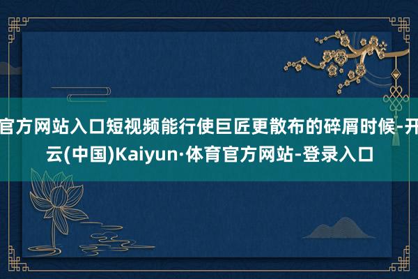 官方网站入口短视频能行使巨匠更散布的碎屑时候-开云(中国)Kaiyun·体育官方网站-登录入口
