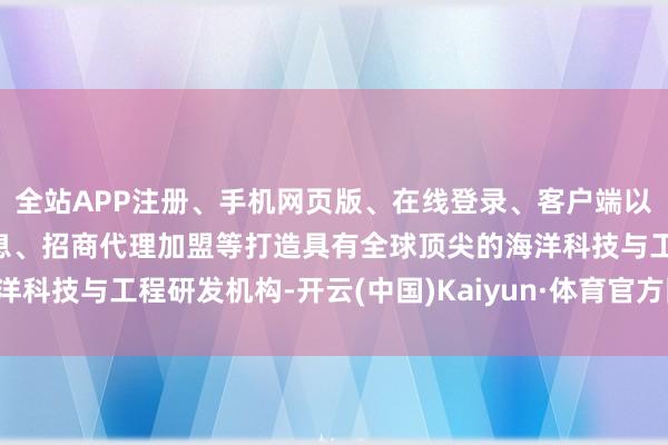 全站APP注册、手机网页版、在线登录、客户端以及发布平台优惠活动信息、招商代理加盟等打造具有全球顶尖的海洋科技与工程研发机构-开云(中国)Kaiyun·体育官方网站-登录入口
