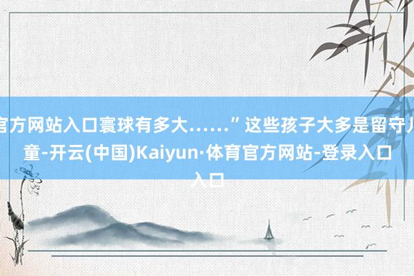 官方网站入口寰球有多大……”这些孩子大多是留守儿童-开云(中国)Kaiyun·体育官方网站-登录入口