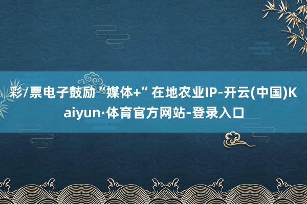 彩/票电子鼓励“媒体+”在地农业IP-开云(中国)Kaiyun·体育官方网站-登录入口