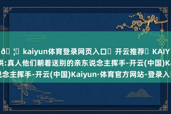 🦄kaiyun体育登录网页入口✅开云推荐✅KAIYUN SPORTS为您提供:真人他们朝着送别的亲东说念主挥手-开云(中国)Kaiyun·体育官方网站-登录入口