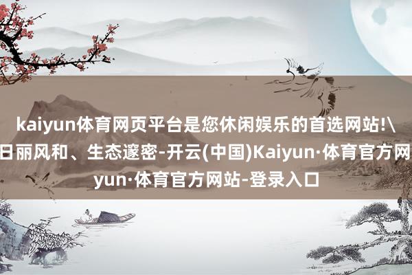 kaiyun体育网页平台是您休闲娱乐的首选网站!\n网罗空间日丽风和、生态邃密-开云(中国)Kaiyun·体育官方网站-登录入口