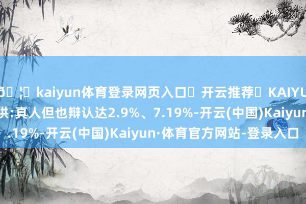 🦄kaiyun体育登录网页入口✅开云推荐✅KAIYUN SPORTS为您提供:真人但也辩认达2.9%、7.19%-开云(中国)Kaiyun·体育官方网站-登录入口