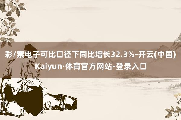 彩/票电子可比口径下同比增长32.3%-开云(中国)Kaiyun·体育官方网站-登录入口