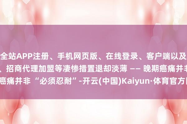 全站APP注册、手机网页版、在线登录、客户端以及发布平台优惠活动信息、招商代理加盟等凄惨措置退却淡薄 —— 晚期癌痛并非 “必须忍耐”-开云(中国)Kaiyun·体育官方网站-登录入口