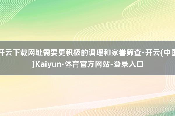 开云下载网址需要更积极的调理和家眷筛查-开云(中国)Kaiyun·体育官方网站-登录入口
