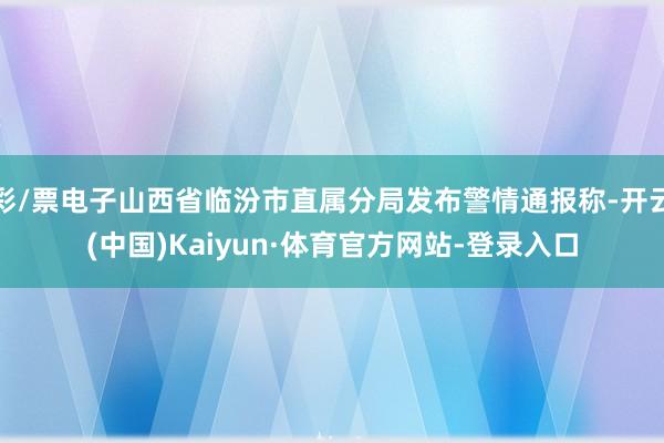 彩/票电子山西省临汾市直属分局发布警情通报称-开云(中国)Kaiyun·体育官方网站-登录入口