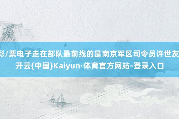 彩/票电子走在部队最前线的是南京军区司令员许世友-开云(中国)Kaiyun·体育官方网站-登录入口
