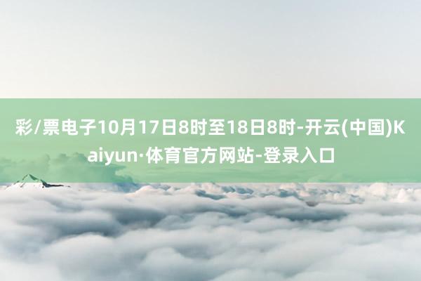 彩/票电子10月17日8时至18日8时-开云(中国)Kaiyun·体育官方网站-登录入口