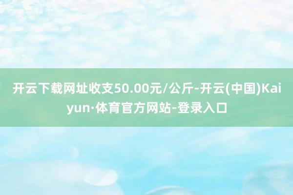 开云下载网址收支50.00元/公斤-开云(中国)Kaiyun·体育官方网站-登录入口