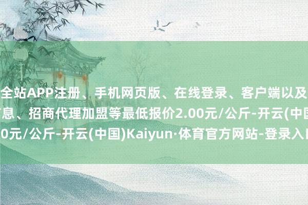全站APP注册、手机网页版、在线登录、客户端以及发布平台优惠活动信息、招商代理加盟等最低报价2.00元/公斤-开云(中国)Kaiyun·体育官方网站-登录入口