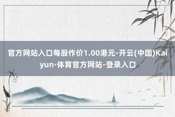 官方网站入口每股作价1.00港元-开云(中国)Kaiyun·体育官方网站-登录入口