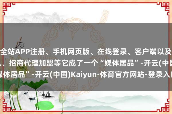 全站APP注册、手机网页版、在线登录、客户端以及发布平台优惠活动信息、招商代理加盟等它成了一个“媒体居品”-开云(中国)Kaiyun·体育官方网站-登录入口