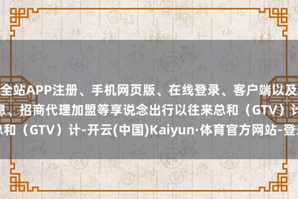 全站APP注册、手机网页版、在线登录、客户端以及发布平台优惠活动信息、招商代理加盟等享说念出行以往来总和(GTV)计-开云(中国)Kaiyun·体育官方网站-登录入口