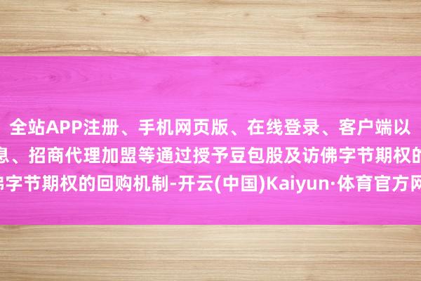 全站APP注册、手机网页版、在线登录、客户端以及发布平台优惠活动信息、招商代理加盟等通过授予豆包股及访佛字节期权的回购机制-开云(中国)Kaiyun·体育官方网站-登录入口