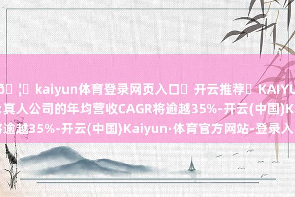 🦄kaiyun体育登录网页入口✅开云推荐✅KAIYUN SPORTS为您提供:真人公司的年均营收CAGR将逾越35%-开云(中国)Kaiyun·体育官方网站-登录入口