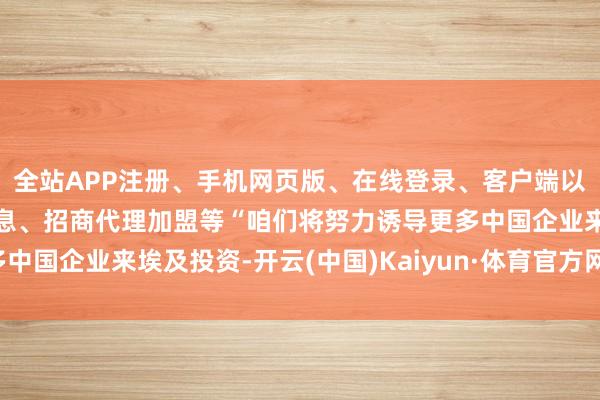 全站APP注册、手机网页版、在线登录、客户端以及发布平台优惠活动信息、招商代理加盟等“咱们将努力诱导更多中国企业来埃及投资-开云(中国)Kaiyun·体育官方网站-登录入口