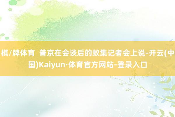 棋/牌体育  普京在会谈后的蚁集记者会上说-开云(中国)Kaiyun·体育官方网站-登录入口