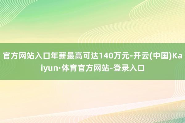 官方网站入口年薪最高可达140万元-开云(中国)Kaiyun·体育官方网站-登录入口