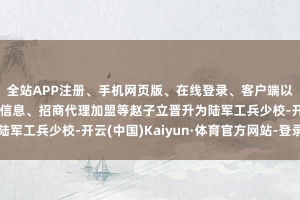 全站APP注册、手机网页版、在线登录、客户端以及发布平台优惠活动信息、招商代理加盟等赵子立晋升为陆军工兵少校-开云(中国)Kaiyun·体育官方网站-登录入口