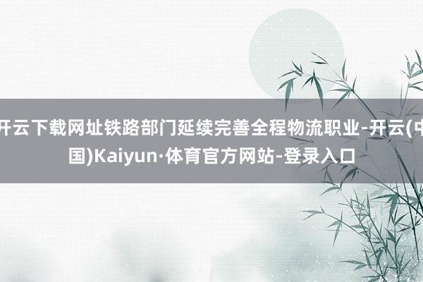 开云下载网址铁路部门延续完善全程物流职业-开云(中国)Kaiyun·体育官方网站-登录入口