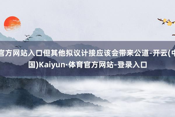 官方网站入口但其他拟议计接应该会带来公道-开云(中国)Kaiyun·体育官方网站-登录入口