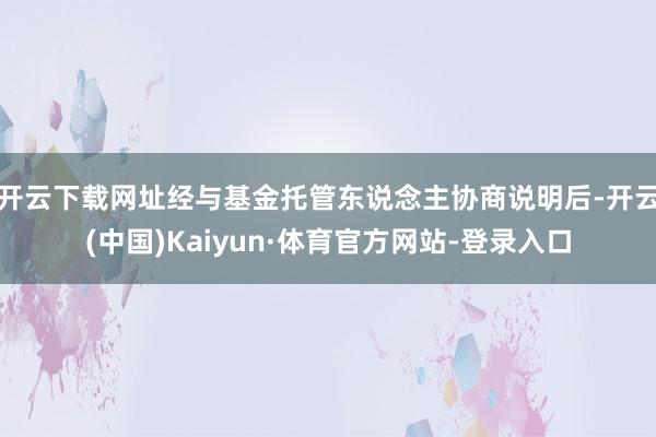 开云下载网址经与基金托管东说念主协商说明后-开云(中国)Kaiyun·体育官方网站-登录入口