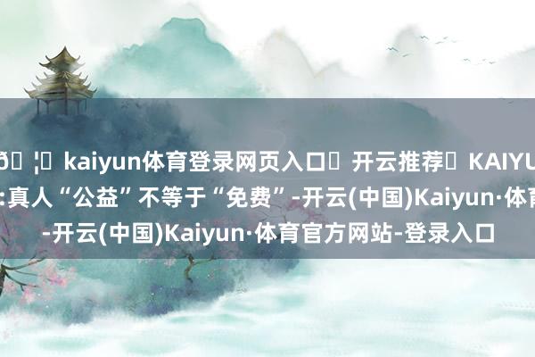 🦄kaiyun体育登录网页入口✅开云推荐✅KAIYUN SPORTS为您提供:真人“公益”不等于“免费”-开云(中国)Kaiyun·体育官方网站-登录入口