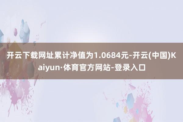 开云下载网址累计净值为1.0684元-开云(中国)Kaiyun·体育官方网站-登录入口
