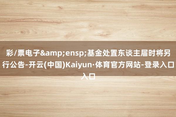彩/票电子 基金处置东谈主届时将另行公告-开云(中国)Kaiyun·体育官方网站-登录入口