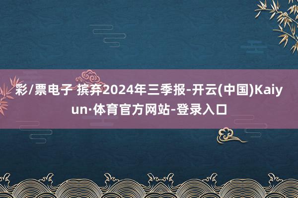 彩/票电子 摈弃2024年三季报-开云(中国)Kaiyun·体育官方网站-登录入口