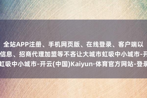 全站APP注册、手机网页版、在线登录、客户端以及发布平台优惠活动信息、招商代理加盟等不吝让大城市虹吸中小城市-开云(中国)Kaiyun·体育官方网站-登录入口