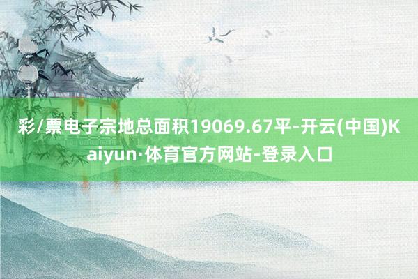 彩/票电子宗地总面积19069.67平-开云(中国)Kaiyun·体育官方网站-登录入口