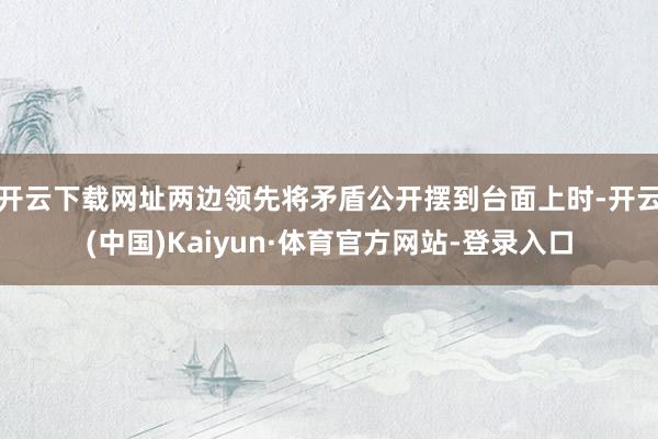 开云下载网址两边领先将矛盾公开摆到台面上时-开云(中国)Kaiyun·体育官方网站-登录入口