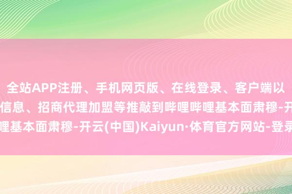 全站APP注册、手机网页版、在线登录、客户端以及发布平台优惠活动信息、招商代理加盟等推敲到哔哩哔哩基本面肃穆-开云(中国)Kaiyun·体育官方网站-登录入口