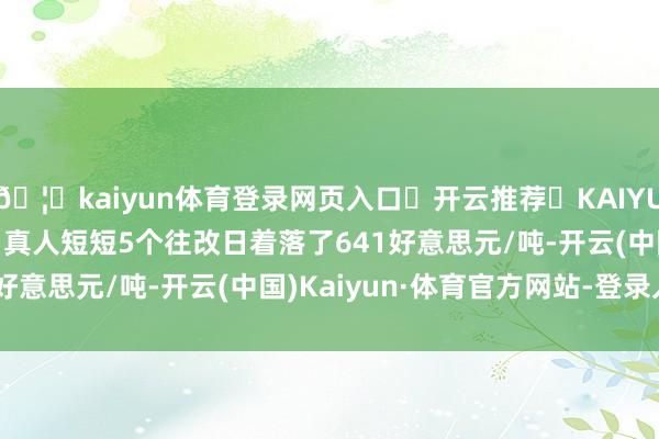 🦄kaiyun体育登录网页入口✅开云推荐✅KAIYUN SPORTS为您提供:真人短短5个往改日着落了641好意思元/吨-开云(中国)Kaiyun·体育官方网站-登录入口